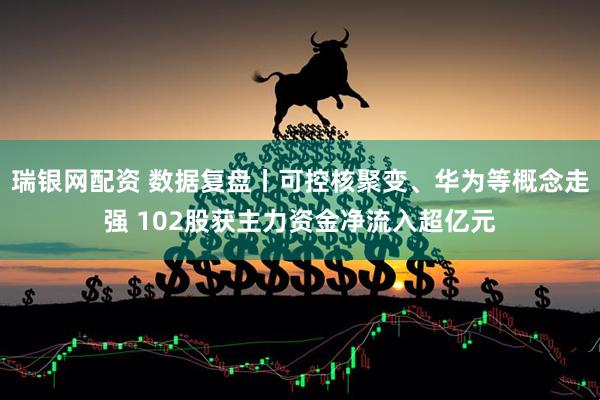 瑞银网配资 数据复盘丨可控核聚变、华为等概念走强 102股获主力资金净流入超亿元