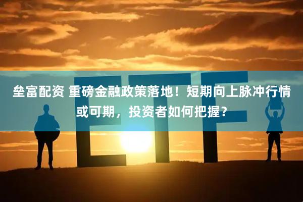 垒富配资 重磅金融政策落地！短期向上脉冲行情或可期，投资者如何把握？