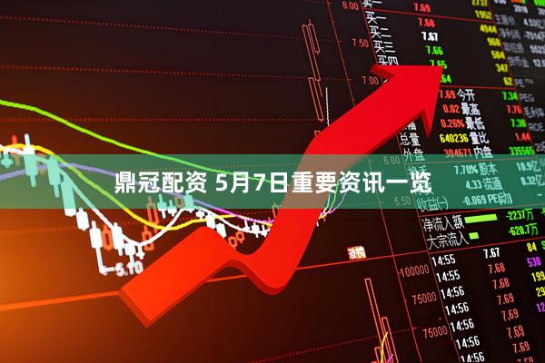 鼎冠配资 5月7日重要资讯一览