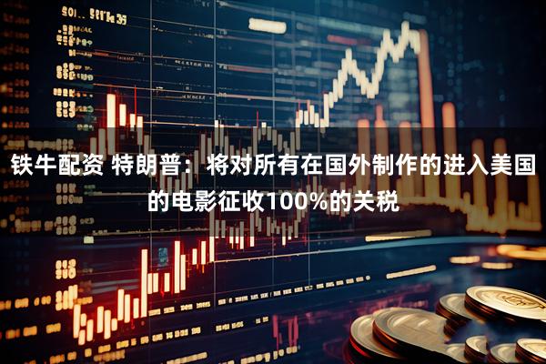 铁牛配资 特朗普：将对所有在国外制作的进入美国的电影征收100%的关税