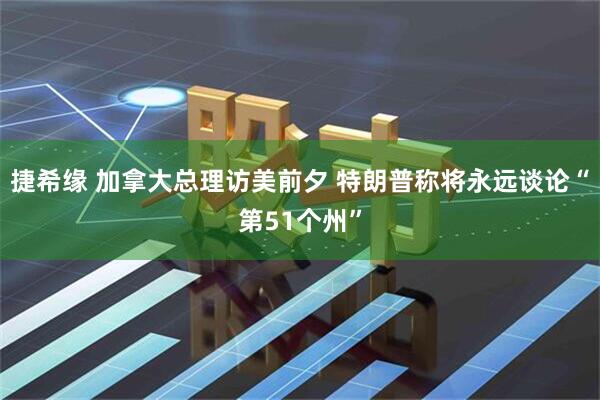 捷希缘 加拿大总理访美前夕 特朗普称将永远谈论“第51个州”