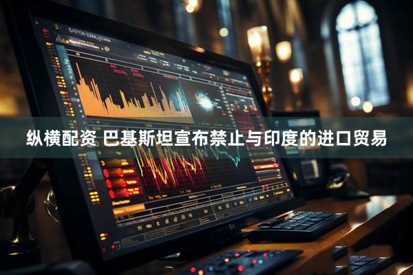 纵横配资 巴基斯坦宣布禁止与印度的进口贸易
