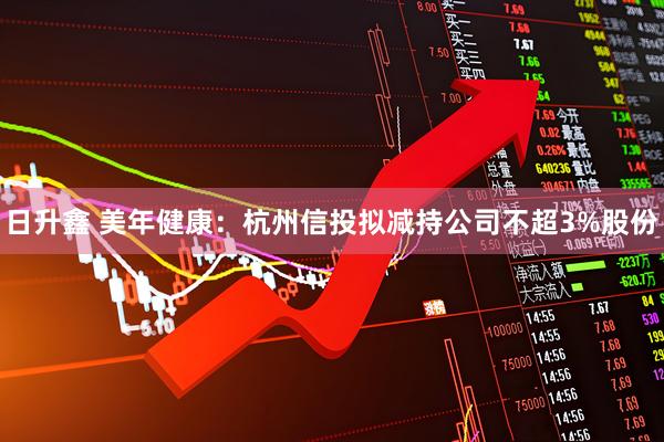 日升鑫 美年健康：杭州信投拟减持公司不超3%股份