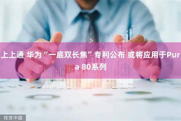 上上通 华为“一底双长焦”专利公布 或将应用于Pura 80系列