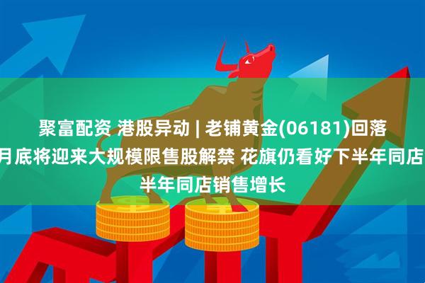 聚富配资 港股异动 | 老铺黄金(06181)回落逾4% 本月底将迎来大规模限售股解禁 花旗仍看好下半年同店销售增长