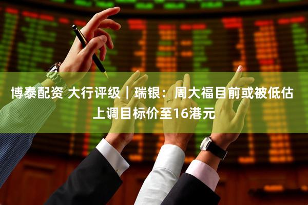 博泰配资 大行评级｜瑞银：周大福目前或被低估 上调目标价至16港元