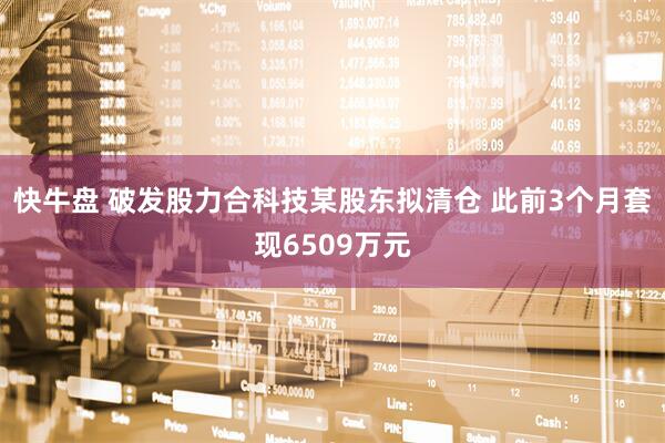 快牛盘 破发股力合科技某股东拟清仓 此前3个月套现6509万元