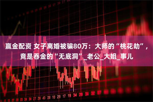 赢金配资 女子离婚被骗80万：大师的“桃花劫”，竟是吞金的“无底洞”_老公_大姐_事儿