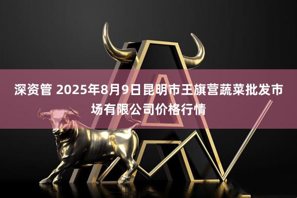 深资管 2025年8月9日昆明市王旗营蔬菜批发市场有限公司价格行情
