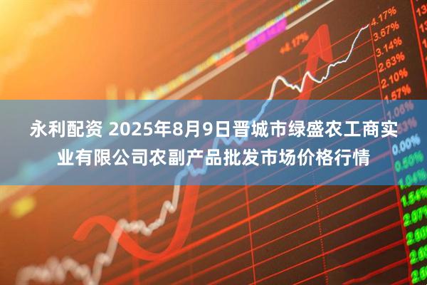 永利配资 2025年8月9日晋城市绿盛农工商实业有限公司农副产品批发市场价格行情