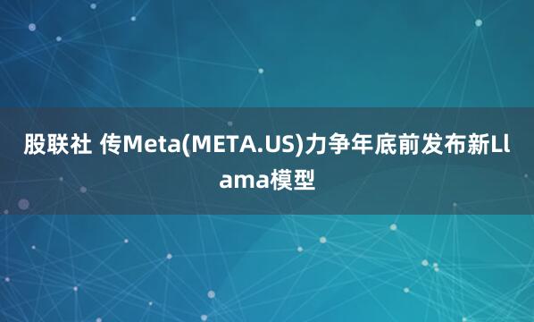 股联社 传Meta(META.US)力争年底前发布新Llama模型