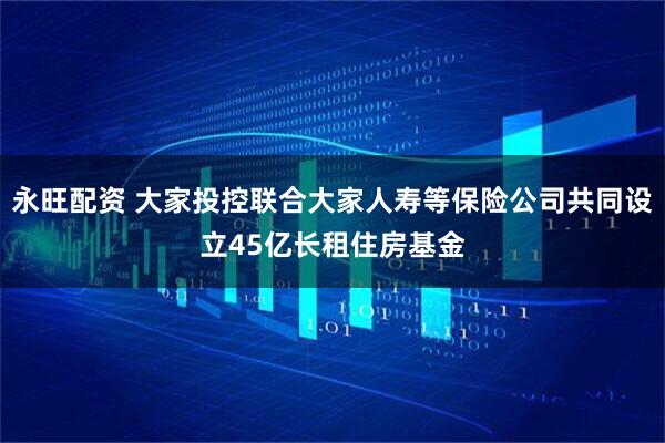 永旺配资 大家投控联合大家人寿等保险公司共同设立45亿长租住房基金