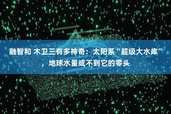 融智和 木卫三有多神奇：太阳系“超级大水库”，地球水量或不到它的零头