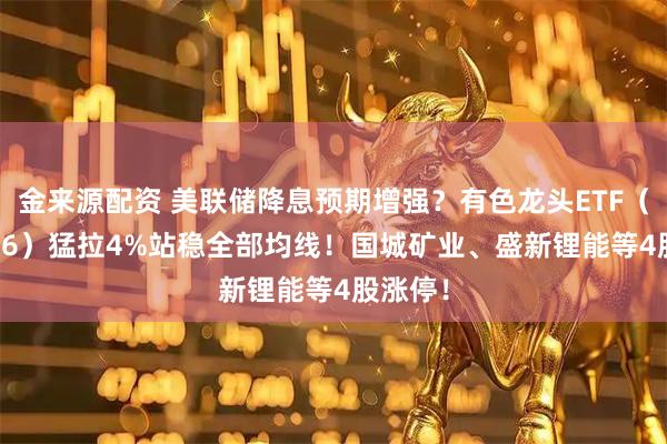 金来源配资 美联储降息预期增强？有色龙头ETF（159876）猛拉4%站稳全部均线！国城矿业、盛新锂能等4股涨停！
