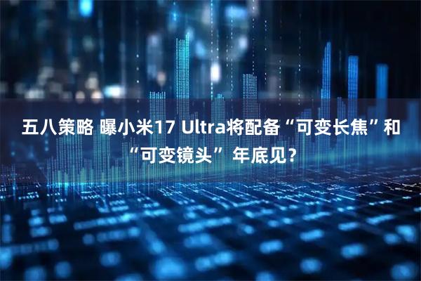 五八策略 曝小米17 Ultra将配备“可变长焦”和“可变镜头” 年底见？