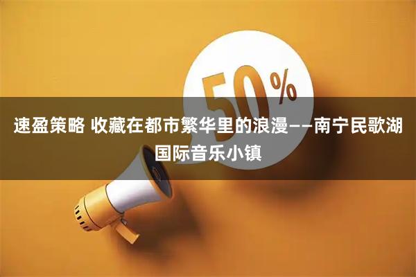 速盈策略 收藏在都市繁华里的浪漫——南宁民歌湖国际音乐小镇