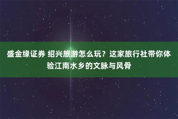 盛金缘证券 绍兴旅游怎么玩？这家旅行社带你体验江南水乡的文脉与风骨