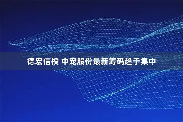 德宏信投 中宠股份最新筹码趋于集中