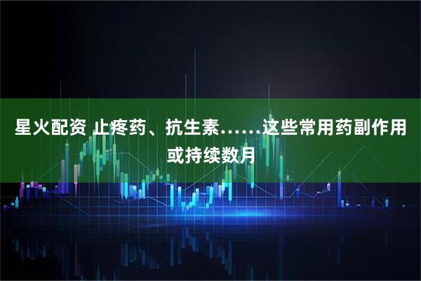 星火配资 止疼药、抗生素……这些常用药副作用或持续数月