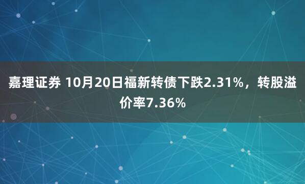 嘉理证券 10月20日福新转债下跌2.31%，转股溢价率7.36%
