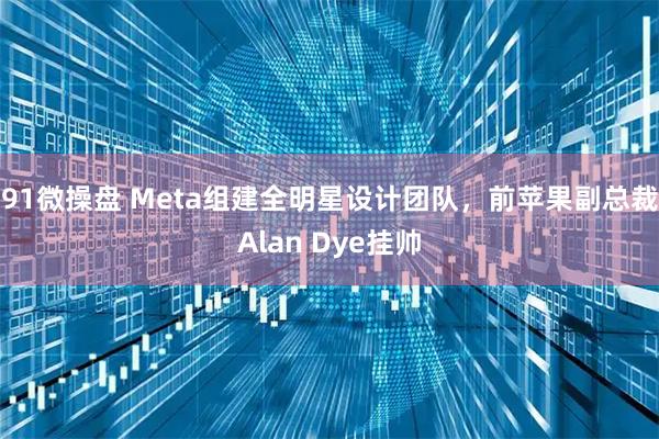 91微操盘 Meta组建全明星设计团队，前苹果副总裁Alan Dye挂帅