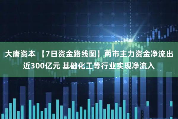 大唐资本 【7日资金路线图】两市主力资金净流出近300亿元 基础化工等行业实现净流入