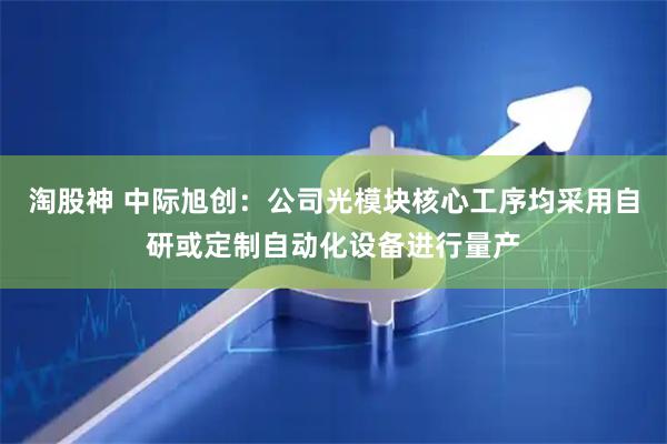 淘股神 中际旭创：公司光模块核心工序均采用自研或定制自动化设备进行量产
