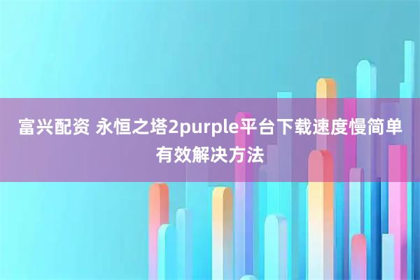 富兴配资 永恒之塔2purple平台下载速度慢简单有效解决方法