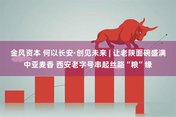 金风资本 何以长安·创见未来 | 让老陕面碗盛满中亚麦香 西安老字号串起丝路“粮”缘