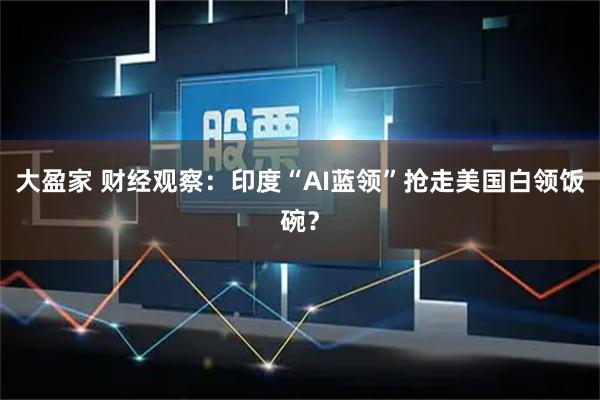 大盈家 财经观察：印度“AI蓝领”抢走美国白领饭碗？