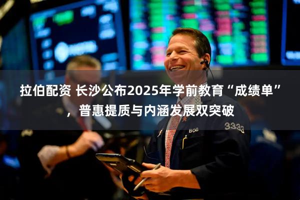 拉伯配资 长沙公布2025年学前教育“成绩单”，普惠提质与内涵发展双突破