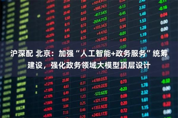 沪深配 北京：加强“人工智能+政务服务”统筹建设，强化政务领域大模型顶层设计