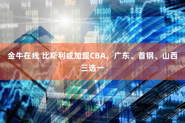金牛在线 比斯利或加盟CBA，广东、首钢、山西三选一