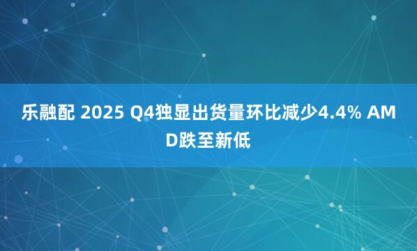 乐融配 2025 Q4独显出货量环比减少4.4% AMD跌至新低