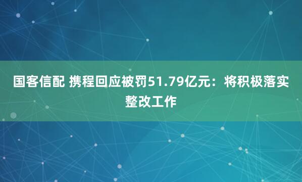 国客信配 携程回应被罚51.79亿元：将积极落实整改工作