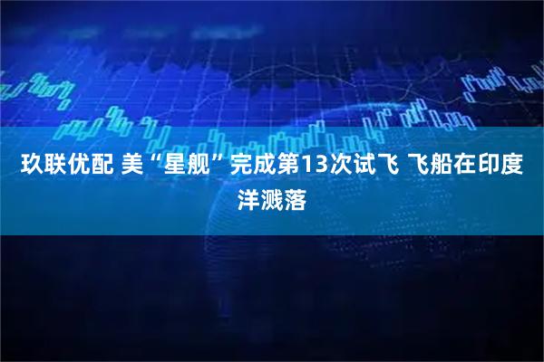 玖联优配 美“星舰”完成第13次试飞 飞船在印度洋溅落