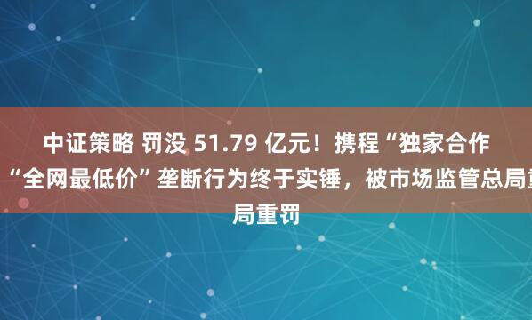 中证策略 罚没 51.79 亿元！携程“独家合作”、“全网最低价”垄断行为终于实锤，被市场监管总局重罚