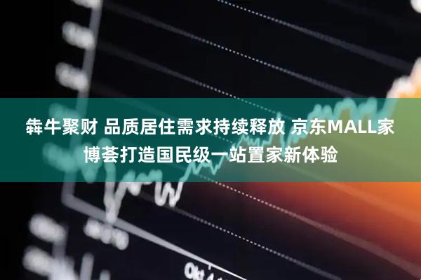 犇牛聚财 品质居住需求持续释放 京东MALL家博荟打造国民级一站置家新体验