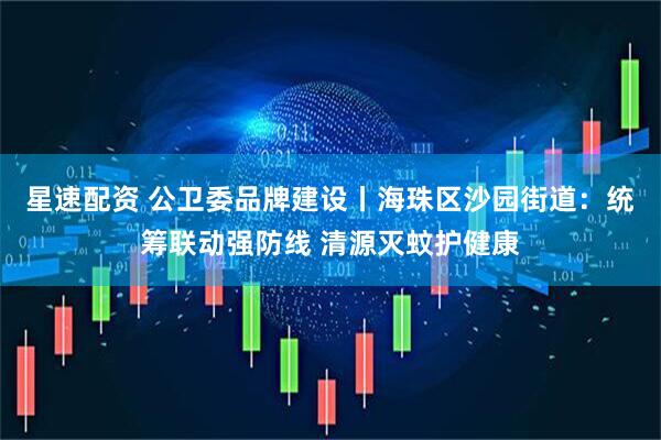 星速配资 公卫委品牌建设丨海珠区沙园街道：统筹联动强防线 清源灭蚊护健康